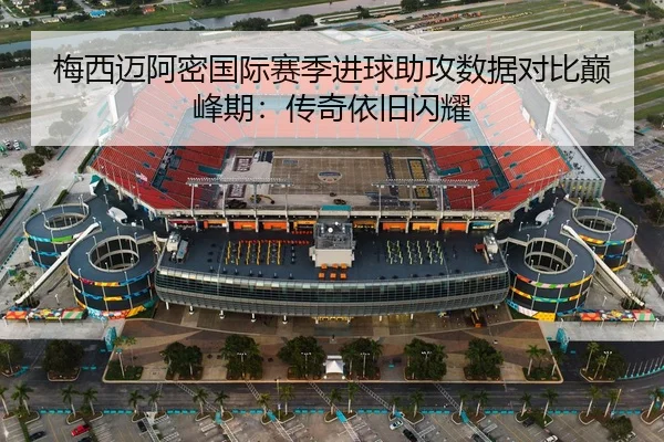 梅西迈阿密国际赛季进球助攻数据对比巅峰期:传奇依旧闪耀