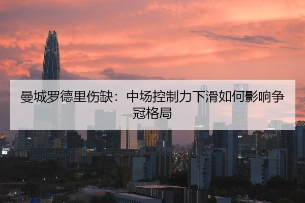 曼城罗德里伤缺：中场控制力下滑如何影响争冠格局