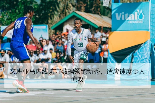 文班亚马内线防守数据领跑新秀，适应速度令人惊叹