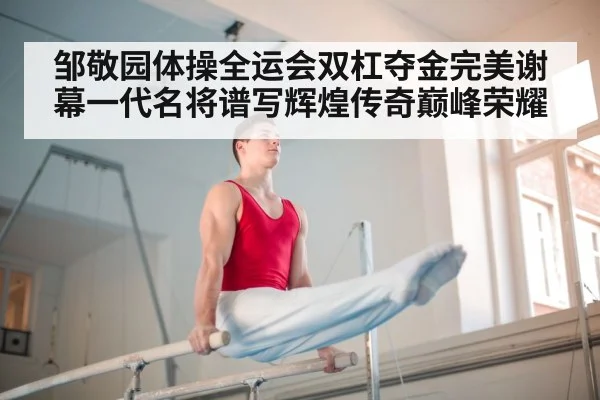 邹敬园体操全运会双杠夺金完美谢幕一代名将谱写辉煌传奇巅峰荣耀