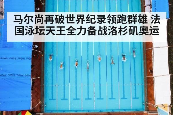 马尔尚再破世界纪录领跑群雄 法国泳坛天王全力备战洛杉矶奥运