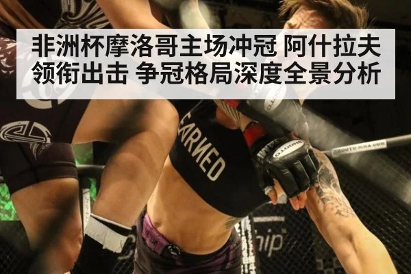 非洲杯摩洛哥主场冲冠 阿什拉夫领衔出击 争冠格局深度全景分析